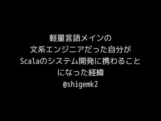 軽量言語メインの 文系エンジニアだった自分が Scalaのシステム開発に携わることになった経緯 @shigemk2