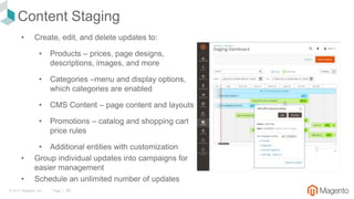 © 2017 Magento, Inc. Page | 85
Content Staging
• Create, edit, and delete updates to:
• Products – prices, page designs,
descriptions, images, and more
• Categories –menu and display options,
which categories are enabled
• CMS Content – page content and layouts
• Promotions – catalog and shopping cart
price rules
• Additional entities with customization
• Group individual updates into campaigns for
easier management
• Schedule an unlimited number of updates
 