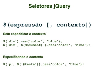 Seletores jQuery


$(expressão [, contexto])
Sem especificar o contexto

$('div').css('color', 'blue');
$('div', $(document) ).css('color', 'blue');


Especificando o contexto

$('p', $('#teste')).css('color', 'blue');
 