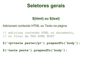 Seletores gerais

                   $(html) ou $(text)

Adicionam conteúdo HTML ou Texto na página

// adiciona conteúdo HTML no documento,
// no final da TAG HTML BODY

$('<p>teste peste</p>').prependTo('body');

$('teste peste').prependTo('body');
 
