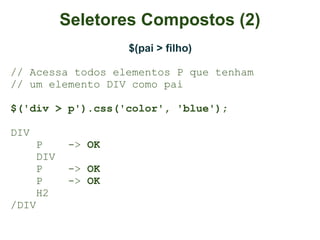 Seletores Compostos (2)
                    $(pai > filho)

// Acessa todos elementos P que tenham
// um elemento DIV como pai

$('div > p').css('color', 'blue');

DIV
      P     -> OK
      DIV
      P     -> OK
      P     -> OK
      H2
/DIV
 