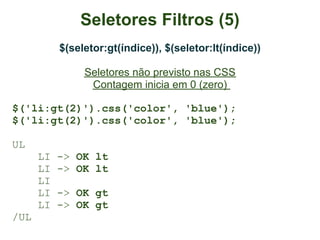 Seletores Filtros (5)
           $(seletor:gt(índice)), $(seletor:lt(índice))

                Seletores não previsto nas CSS
                 Contagem inicia em 0 (zero)

$('li:gt(2)').css('color', 'blue');
$('li:gt(2)').css('color', 'blue');

UL
      LI   -> OK lt
      LI   -> OK lt
      LI
      LI   -> OK gt
      LI   -> OK gt
/UL
 