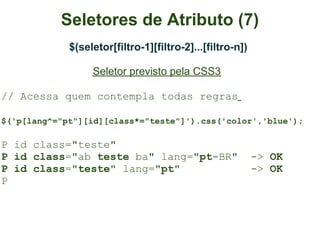 Seletores de Atributo (7)
             $(seletor[filtro-1][filtro-2]...[filtro-n])

                  Seletor previsto pela CSS3

// Acessa quem contempla todas regras

$('p[lang^="pt"][id][class*="teste"]').css('color','blue');

P id class="teste"
P id class="ab teste ba" lang="pt-BR"                      -> OK
P id class="teste" lang="pt"                               -> OK
P
 