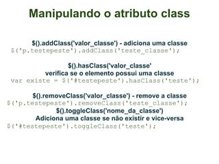 Manipulando o atributo class

      $().addClass('valor_classe') - adiciona uma classe
 $('p.testepeste').addClass('teste_classe');

                  $().hasClass('valor_classe'
          verifica se o elemento possui uma classe
 var existe = $('#testepeste').hasClass('teste');

       $().removeClass('valor_classe') - remove a classe
$('p.testepeste').removeClass('teste_classe');
              $().toggleClass('nome_da_classe')
        Adiciona uma classe se não existir e vice-versa
$('#testepeste').toggleClass('teste');
 