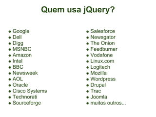 Quem usa jQuery?

Google              Salesforce
Dell                Newsgator
Digg                The Onion
MSNBC               Feedburner
Amazon              Vodafone
Intel               Linux.com
BBC                 Logitech
Newsweek            Mozilla
AOL                 Wordpress
Oracle              Drupal
Cisco Systems       Trac
Technorati          Joomla
Sourceforge         muitos outros...
 