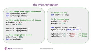 www.webstackacademy.com
The Type Annotation
// Let usage with type annotation
let myNumber: number;
let myString: string;
// Get early indication of issues
myNumber = 'a';
myString = 100;
console.log(myNumber);
console.log(myString);
// Let usage gives error
myLetTest = 100;
let myLetTest;
// Usage of any
let anyTest: any;
// No issues here
anyTest = '123';
anyTest = 123;
let myBoolArray: boolean[];
myBoolArray = [true, false];
myBoolArray[0] = 'false'; // Error
myBoolArray[1] = 'true'; // Error
 