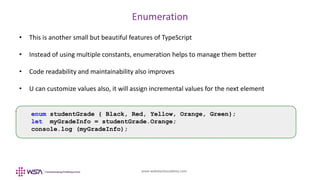 www.webstackacademy.com
Enumeration
• This is another small but beautiful features of TypeScript
• Instead of using multiple constants, enumeration helps to manage them better
• Code readability and maintainability also improves
• U can customize values also, it will assign incremental values for the next element
enum studentGrade { Black, Red, Yellow, Orange, Green};
let myGradeInfo = studentGrade.Orange;
console.log (myGradeInfo);
 