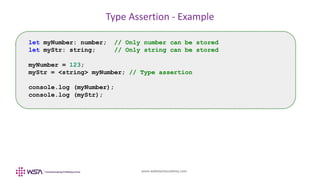 www.webstackacademy.com
Type Assertion - Example
let myNumber: number; // Only number can be stored
let myStr: string; // Only string can be stored
myNumber = 123;
myStr = <string> myNumber; // Type assertion
console.log (myNumber);
console.log (myStr);
 
