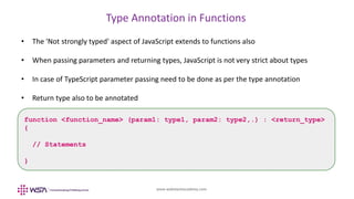 www.webstackacademy.com
Type Annotation in Functions
• The 'Not strongly typed' aspect of JavaScript extends to functions also
• When passing parameters and returning types, JavaScript is not very strict about types
• In case of TypeScript parameter passing need to be done as per the type annotation
• Return type also to be annotated
function <function_name> (param1: type1, param2: type2,.) : <return_type>
{
// Statements
}
 