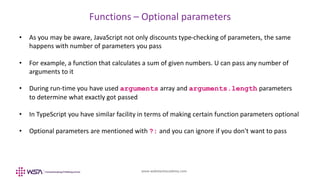 www.webstackacademy.com
Functions – Optional parameters
• As you may be aware, JavaScript not only discounts type-checking of parameters, the same
happens with number of parameters you pass
• For example, a function that calculates a sum of given numbers. U can pass any number of
arguments to it
• During run-time you have used arguments array and arguments.length parameters
to determine what exactly got passed
• In TypeScript you have similar facility in terms of making certain function parameters optional
• Optional parameters are mentioned with ?: and you can ignore if you don't want to pass
 