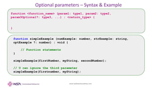 www.webstackacademy.com
Optional parameters – Syntax & Example
function <function_name> (param1: type1, param2: type2,
param3Optional?: type3, ...) : <return_type> {
}
function simpleExample (numExample: number, strExample: string,
optExample ?: number) : void {
// Function statements
}
simpleExample(firstNumber, myString, secondNumber);
// U can ignore the third parameter
simpleExample(firstnumber, myString);
 