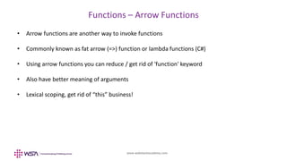 www.webstackacademy.com
Functions – Arrow Functions
• Arrow functions are another way to invoke functions
• Commonly known as fat arrow (=>) function or lambda functions (C#)
• Using arrow functions you can reduce / get rid of 'function' keyword
• Also have better meaning of arguments
• Lexical scoping, get rid of “this” business!
 