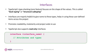 www.webstackacademy.com
Interfaces
• TypeScript's type-checking (core feature) focuses on the shape of the values. This is called
“duck typing” or “structural subtyping”
• Interfaces are majorly helpful to give name to these types, helps in using these user-defined
items across the project
• Promotes readability, modularity and project wide re-use
• TypeScript also supports read only interfaces
interface <interface_name> {
// Attributes and types
}
 