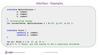 www.webstackacademy.com
Interface - Examples
interface MyCoordinates {
x: number,
y: number,
z: number,
}
// Initializing values
let currentValue: MyCoordinates = { X:100, y:200, z:300 };
interface Point {
readonly x: number;
readonly y: number;
}
let p1: Point = { x: 10, y: 20 };
p1.x = 5; // Error, you are trying to set a read-only attribute
 