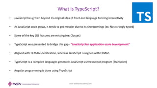 www.webstackacademy.com
What is TypeScript?
• JavaScript has grown beyond its original idea of front-end language to bring interactivity
• As JavaScript code grows, it tends to get messier due to its shortcomings (ex: Not strongly typed)
• Some of the key OO features are missing (ex: Classes)
• TypeScript was presented to bridge this gap - "JavaScript for application-scale development"
• Aligned with ECMA6 specification, whereas JavaScript is aligned with ECMA5
• TypeScript is a compiled languages generates JavaScript as the output program (Transpiler)
• Angular programming is done using TypeScript
 