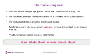 www.webstackacademy.com
Inheritance using class
• Inheritance is the ability of a program to create new classes from an existing class
• The class that is extended to create newer classes is called the parent class/super class
• The newly created classes are called the child/sub classes.
• TypeScript supports inheritance using 'extends’keyword. It inherits all properties and
methods.
• Private members and constructors are not inherited
class <child_class> extends <parent_class>
 