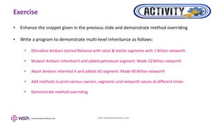 www.webstackacademy.com
Exercise
• Enhance the snippet given in the previous slide and demonstrate method overriding
• Write a program to demonstrate multi-level inheritance as follows:
• Dhirubhai Ambani started Reliance with retail & textile segments with 1 Billion networth
• Mukesh Ambani inherited it and added petroleum segment. Made 10 Billion networth
• Akash Ambani inherited it and added JIO segment. Made 90 Billion networth
• Add methods to print various owners, segments and networth values at different times
• Demonstrate method overriding
 