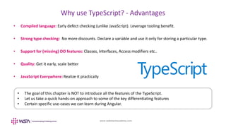 www.webstackacademy.com
Why use TypeScript? - Advantages
• Compiled language: Early defect checking (unlike JavaScript). Leverage tooling benefit.
• Strong type checking: No more discounts. Declare a variable and use it only for storing a particular type.
• Support for (missing) OO features: Classes, Interfaces, Access modifiers etc..
• Quality: Get it early, scale better
• JavaScript Everywhere: Realize it practically
• The goal of this chapter is NOT to introduce all the features of the TypeScript.
• Let us take a quick hands-on approach to some of the key differentiating features
• Certain specific use-cases we can learn during Angular.
 