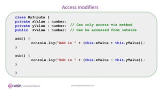 www.webstackacademy.com
Access modifiers
class MyInputs {
private xValue : number;
private yValue : number;
public zValue : number;
add() {
console.log(“Add is " + (this.xValue + this.yValue));
}
sub() {
console.log(“Sub is " + (this.xValue - this.yValue));
}
}
// Can be accessed from outside
// Can only access via method
 