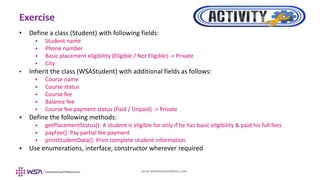 www.webstackacademy.com
Exercise
• Define a class (Student) with following fields:
 Student name
 Phone number
 Basic placement eligibility (Eligible / Not Eligible) -> Private
 City
• Inherit the class (WSAStudent) with additional fields as follows:
 Course name
 Course status
 Course fee
 Balance fee
 Course fee payment status (Paid / Unpaid) -> Private
 Define the following methods:
 getPlacementStatus(): A student is eligible for only if he has basic eligibility & paid his full fees
 payFee(): Pay partial fee payment
 printStudentData(): Print complete student information
 Use enumerations, interface, constructor wherever required
 