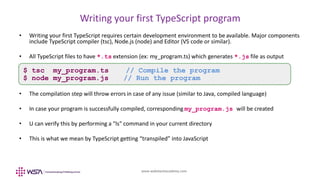 www.webstackacademy.com
Writing your first TypeScript program
• Writing your first TypeScript requires certain development environment to be available. Major components
include TypeScript compiler (tsc), Node.js (node) and Editor (VS code or similar).
• All TypeScript files to have *.ts extension (ex: my_program.ts) which generates *.js file as output
• The compilation step will throw errors in case of any issue (similar to Java, compiled language)
• In case your program is successfully compiled, corresponding my_program.js will be created
• U can verify this by performing a "ls" command in your current directory
• This is what we mean by TypeScript getting “transpiled” into JavaScript
$ tsc my_program.ts // Compile the program
$ node my_program.js // Run the program
 