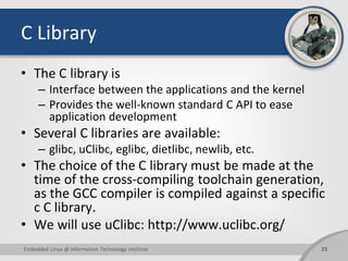 C Library
• The C library is
– Interface between the applications and the kernel
– Provides the well-known standard C API to ease
application development
• Several C libraries are available:
– glibc, uClibc, eglibc, dietlibc, newlib, etc.
• The choice of the C library must be made at the
time of the cross-compiling toolchain generation,
as the GCC compiler is compiled against a specific
c C library.
• We will use uClibc: http://www.uclibc.org/
23Embedded Linux @ Information Technology Institute
 
