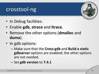 crosstool-ng
• In Debug facilities:
• Enable gdb, strace and ltrace.
• Remove the other options (dmalloc and
duma).
• In gdb options:
– Make sure that the Cross-gdb and Build a static
gdbserver options are enabled; the other options
are not needed.
– Set gdb version to 7.4.1
28Embedded Linux @ Information Technology Institute
 
