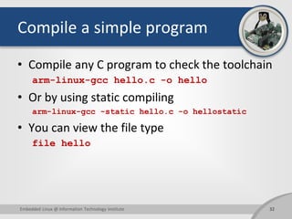 Compile a simple program
• Compile any C program to check the toolchain
arm-linux-gcc hello.c -o hello
• Or by using static compiling
arm-linux-gcc -static hello.c -o hellostatic
• You can view the file type
file hello
32Embedded Linux @ Information Technology Institute
 