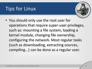 Tips for Linux
• You should only use the root user for
operations that require super-user privileges,
such as: mounting a file system, loading a
kernel module, changing file ownership,
configuring the network. Most regular tasks
(such as downloading, extracting sources,
compiling...) can be done as a regular user.
4Embedded Linux @ Information Technology Institute
 