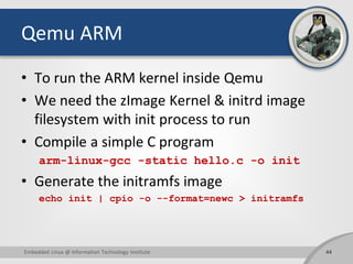 Qemu ARM
• To run the ARM kernel inside Qemu
• We need the zImage Kernel & initrd image
filesystem with init process to run
• Compile a simple C program
arm-linux-gcc -static hello.c -o init
• Generate the initramfs image
echo init | cpio -o --format=newc > initramfs
44Embedded Linux @ Information Technology Institute
 