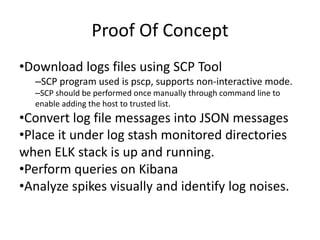 Proof Of Concept
•Download logs files using SCP Tool
–SCP program used is pscp, supports non-interactive mode.
–SCP should be performed once manually through command line to
enable adding the host to trusted list.
•Convert log file messages into JSON messages
•Place it under log stash monitored directories
when ELK stack is up and running.
•Perform queries on Kibana
•Analyze spikes visually and identify log noises.
 