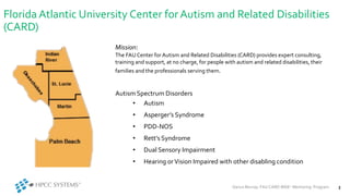 Florida Atlantic University Center forAutism and Related Disabilities
(CARD)
Autism Spectrum Disorders
• Autism
• Asperger’s Syndrome
• PDD-NOS
• Rett’s Syndrome
• Dual Sensory Impairment
• Hearing orVision Impaired with other disabling condition
Darius Murray: FAU CARD iRISE2 Mentoring Program 3
Mission:
The FAUCenter for Autism and Related Disabilities (CARD) provides expert consulting,
training and support, at no charge, for people with autism and related disabilities, their
families and the professionals serving them.
 
