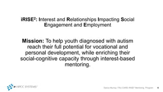 Darius Murray: FAU CARD iRISE2 Mentoring Program 4
iRISE2: Interest and Relationships Impacting Social
Engagement and Employment
Mission: To help youth diagnosed with autism
reach their full potential for vocational and
personal development, while enriching their
social-cognitive capacity through interest-based
mentoring.
 