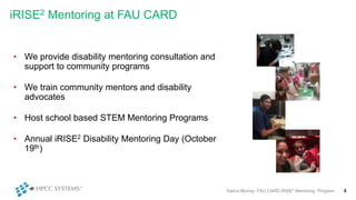 iRISE2 Mentoring at FAU CARD
• We provide disability mentoring consultation and
support to community programs
• We train community mentors and disability
advocates
• Host school based STEM Mentoring Programs
• Annual iRISE2 Disability Mentoring Day (October
19th)
Darius Murray: FAU CARD iRISE2 Mentoring Program 5
 