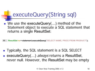 © Clear View Training 2005 v1.3 18
executeQuery(String sql)
We use the executeQuery(…) method of the
Statement object to execute a SQL statement that
returns a single ResultSet:
11 ResultSet rs = statement.executeQuery("SELECT NAME, PRICE FROM PRODUCT");
Typically, the SQL statement is a SQL SELECT
executeQuery(…) always returns a ResultSet,
never null. However, the ResultSet may be empty
 