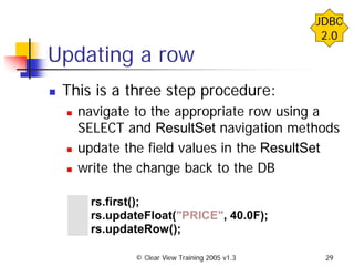 © Clear View Training 2005 v1.3 29
Updating a row
This is a three step procedure:
navigate to the appropriate row using a
SELECT and ResultSet navigation methods
update the field values in the ResultSet
write the change back to the DB
rs.first();
rs.updateFloat("PRICE", 40.0F);
rs.updateRow();
JDBC
2.0
 
