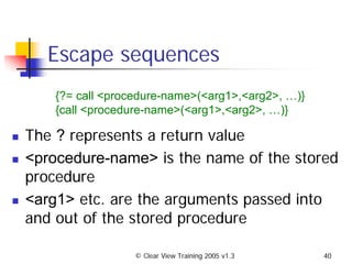 © Clear View Training 2005 v1.3 40
Escape sequences
The ? represents a return value
<procedure-name> is the name of the stored
procedure
<arg1> etc. are the arguments passed into
and out of the stored procedure
{?= call <procedure-name>(<arg1>,<arg2>, …)}
{call <procedure-name>(<arg1>,<arg2>, …)}
 