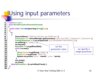 © Clear View Training 2005 v1.3 42
Using input parameters
1 import java.sql.*;
2 class StoredProcedureParameterExample
3 {
4 public static void main(java.lang.String[ ] args)
5 {
6 try
7 {
8 Class.forName( "COM.ibm.db2.jdbc.app.DB2Driver" );
9 Connection con = DriverManager.getConnection( "jdbc:db2:TEST", "db2admin", "db2admin" );
10 CallableStatement cs = con.prepareCall("{call DB2ADMIN.FINDPROD2(?)}");
11 cs.setString( 1, "%UML%" );
12 cs.execute();
13 ResultSet rs = cs.getResultSet();
14 while ( rs.next() )
15 {
16 String name = rs.getString( "NAME" );
17 float price = rs.getFloat( "PRICE" );
18 System.out.println("Name: "+name+", price: "+price);
19 }
20 con.close();
21 cs.close();
22 }catch( Exception e ){ e.printStackTrace(); }
23 }
24 }
we specify a
single parameter
set the
parameter value
 