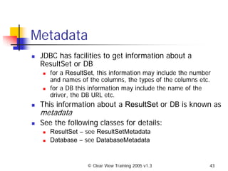 © Clear View Training 2005 v1.3 43
Metadata
JDBC has facilities to get information about a
ResultSet or DB
for a ResultSet, this information may include the number
and names of the columns, the types of the columns etc.
for a DB this information may include the name of the
driver, the DB URL etc.
This information about a ResultSet or DB is known as
metadata
See the following classes for details:
ResultSet – see ResultSetMetadata
Database – see DatabaseMetadata
 