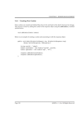 CHAPTER 5. SESSION MANAGEMENT
5.2.1 Creating New Cookie
Once cookies are created and deﬁned they have to be sent back to the client’s browser for storage.
This process is done by adding the cookie to the response object using the addCookie(...) method
deﬁned below.
void addCookie(Cookie cookie)
Below is an example of creating a cookie and associating it with the response object.
public void doGet(HttpServletRequest req, HttpServletResponse resp)
throws ServletException, IOException {
String userId = "johnd";
Cookie userCookie = new Cookie("userId", userId);
Cookie ageCookie = new Cookie("age", "29");
response.addCookie(userCookie);
response.addCookie(ageCookie);
}
Page 118 c 2009 n + 1, Inc All Rights Reserved
 