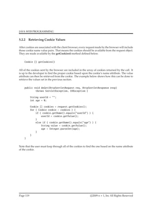 JAVA WEB PROGRAMMING
5.2.2 Retrieving Cookie Values
After cookies are associated with the client browser, every request made by the browser will include
those cookie name value pairs. That means the cookies should be available from the request object.
They are made available by the getCookies() method deﬁned below.
Cookie [] getCookies()
All of the cookies sent by the browser are included in the array of cookies returned by the call. It
is up to the developer to ﬁnd the proper cookie based upon the cookie’s name attribute. The value
attribute can then be retrieved from the cookie. The example below shows how this can be done to
retrieve the values set in the previous section.
public void doGet(HttpServletRequest req, HttpServletResponse resp)
throws ServletException, IOException {
String userId = "";
int age = 0;
Cookie [] cookies = request.getCookies();
for ( Cookie cookie : cookies ) {
if ( cookie.getName().equals("userId") ) {
userId = cookie.getValue();
}
else if { cookie.getName().equals("age") ) {
String value = cookie.getValue();
age = Integer.parseInt(age);
}
}
}
Note that the user must loop through all of the cookies to ﬁnd the one based on the name attribute
of the cookie.
Page 119 c 2009 n + 1, Inc All Rights Reserved
 