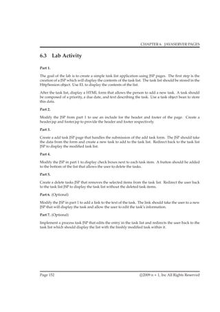 CHAPTER 6. JAVASERVER PAGES
6.3 Lab Activity
Part 1.
The goal of the lab is to create a simple task list application using JSP pages. The ﬁrst step is the
creation of a JSP which will display the contents of the task list. The task list should be stored in the
HttpSession object. Use EL to display the contents of the list.
After the task list, display a HTML form that allows the person to add a new task. A task should
be composed of a priority, a due date, and text describing the task. Use a task object bean to store
this data.
Part 2.
Modify the JSP from part 1 to use an include for the header and footer of the page. Create a
header.jsp and footer.jsp to provide the header and footer respectively.
Part 3.
Create a add task JSP page that handles the submission of the add task form. The JSP should take
the data from the form and create a new task to add to the task list. Redirect back to the task list
JSP to display the modiﬁed task list.
Part 4.
Modify the JSP in part 1 to display check boxes next to each task item. A button should be added
to the bottom of the list that allows the user to delete the tasks.
Part 5.
Create a delete tasks JSP that removes the selected items from the task list. Redirect the user back
to the task list JSP to display the task list without the deleted task items.
Part 6. (Optional)
Modify the JSP in part 1 to add a link to the text of the task. The link should take the user to a new
JSP that will display the task and allow the user to edit the task’s information.
Part 7. (Optional)
Implement a process task JSP that edits the entry in the task list and redirects the user back to the
task list which should display the list with the freshly modiﬁed task within it.
Page 152 c 2009 n + 1, Inc All Rights Reserved
 