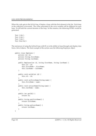 JAVA WEB PROGRAMMING
When the code gets to the forEach tag, it begins a loop with the ﬁrst element in the list. Each item
in the collection is traversed. The value associated to the entry variable will be diﬀerent for each
loop. It will hold the current iteration of the loop. In this instance, the following HTML would be
generated.
Test 1<br/>
Test 2<br/>
Test 3<br/>
Test Over<br/>
The real power of using the forEach loop with EL is in the ability to loop through and display data
from a list of objects. The ﬁnal example of the section uses the following Employee object.
public class Employee {
private int id;
private String firstName;
private String lastName;
public Employee(int id, String firstName, String lastName) {
this.id = id;
this.firstName = firstName;
this.lastName = lastName;
}
public void setId(int id) {
this.id = id;
}
public void setFirstName(String name) {
this.firstName = name;
}
public void setLastName(String name) {
this.lastName = name;
}
public int getId() {
return id;
}
public String getFirstName() {
return firstName;
}
public String getLastName() {
return lastName;
}
}
Page 161 c 2009 n + 1, Inc All Rights Reserved
 