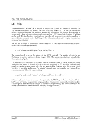 JAVA WEB PROGRAMMING
2.1.1 URLs
Uniform Resource Locators, URLs, are used to describe the location of a networked resource. The
URL can be broken into four distinct parts for describing a location. The ﬁrst part deﬁnes the
protocol necessary to access the resource. The second part deﬁnes the address of the service on
the network. This information is generally provided as a DNS name but the direct IP address
can be used. The third section is optional and is used to tell what port or application needs to be
accessed for the resource. Lastly, the URL provides information about retrieving the resource from
the server’s application.
The last part is known as the uniform resource identiﬁer or URI. Below is an example URL which
incorporates each of these elements.
http://nplus1.net:8080/some/location/myfile.txt
The protocol used to access the resource is the HTTP protocol. The service is located at the
DNS name nplus1.net and can be found on port 8080. The resource, myﬁle.txt, is located at the
“/some/location/” path.
It is possible to add parameters to the end of the URL that can be used by the server for processing.
Parameters are added to the end of the URL by ﬁrst appending a “?”. Then the parameters are
added as a series of name value pairs that are separated by the equal sign. Each name pair is
tokenized by using the & character. The series of parameters are known as the query string. Below
is an example of a URL with a query string.
http://nplus1.net:8080/servlet/myPage.html?name=foo&val=bar
In this case, there are two sets of name value pairs after the “?”. They are “name = foo” and “val =
bar”. Most server side programming languages allow the developer to access these variables. Java
is no exception. In fact these are integral to web based programming. It is important to note that
the URI deﬁned above does not include the query string parameters.
Page 19 c 2009 n + 1, Inc All Rights Reserved
 