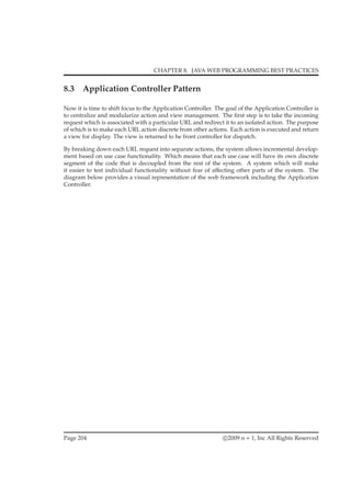 CHAPTER 8. JAVA WEB PROGRAMMING BEST PRACTICES
8.3 Application Controller Pattern
Now it is time to shift focus to the Application Controller. The goal of the Application Controller is
to centralize and modularize action and view management. The ﬁrst step is to take the incoming
request which is associated with a particular URL and redirect it to an isolated action. The purpose
of which is to make each URL action discrete from other actions. Each action is executed and return
a view for display. The view is returned to he front controller for dispatch.
By breaking down each URL request into separate actions, the system allows incremental develop-
ment based on use case functionality. Which means that each use case will have its own discrete
segment of the code that is decoupled from the rest of the system. A system which will make
it easier to test individual functionality without fear of aﬀecting other parts of the system. The
diagram below provides a visual representation of the web framework including the Application
Controller.
Page 204 c 2009 n + 1, Inc All Rights Reserved
 