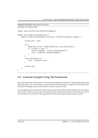 CHAPTER 8. JAVA WEB PROGRAMMING BEST PRACTICES
Program Listing 16 Application Controller
package net.nplus1.web;
import javax.servlet.http.HttpServletRequest;
public class ApplicationController {
public String processRequest(String url, HttpServletRequest request) {
String view = null;
try {
WebAction action = WebActionFactory.createAction(url);
if ( action != null ) {
String viewName = action.process(request);
view = LookupJSP.lookup(viewName);
}
}
catch (Exception e) {
view = "jsp/error.jsp";
}
return view;
}
}
8.4 Concrete Example Using The Framework
Once the framework is developed, it is time to go through the creation of a simple application using
the framework. The section below uses the framework to generate a simple task list application.
One that will display the task list and allow users to add new tasks.
For the application to work the developer must handle three diﬀerent URL requests. One to display
the task list, todo.html, one to show the add task form, add task.html, and one to add the new task to
the task list, process task.html. The application will store the task list in the session variable.
Page 210 c 2009 n + 1, Inc All Rights Reserved
 