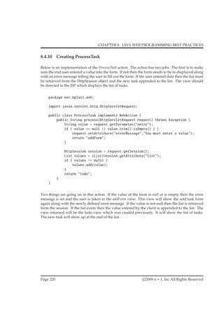 CHAPTER 8. JAVA WEB PROGRAMMING BEST PRACTICES
8.4.10 Creating ProcessTask
Below is an implementation of the ProcessTask action. The action has two jobs. The ﬁrst is to make
sure the end user entered a value into the form. If not then the form needs to be re-displayed along
with an error message telling the user to ﬁll out the form. If the user entered data then the list must
be retrieved from the HttpSession object and the new task appended to the list. The view should
be directed to the JSP which displays the list of tasks.
package net.nplus1.web;
import javax.servlet.http.HttpServletRequest;
public class ProcessTask implements WebAction {
public String process(HttpServletRequest request) throws Exception {
String value = request.getParameter("entry");
if ( value == null || value.trim().isEmpty() ) {
request.setAttribute("errorMessage","You must enter a value");
return "addForm";
}
HttpSession session = request.getSession();
List values = (List)session.getAttribute("list");
if ( values != null) {
values.add(value);
}
return "todo";
}
}
Two things are going on in this action. If the value of the form is null or is empty then the error
message is set and the user is taken to the addForm view. This view will show the add task form
again along with the newly deﬁned error message. If the value is not null then the list is retrieved
form the session. If the list exists then the value entered by the client is appended to the list. The
view returned will be the todo view which was created previously. It will show the list of tasks.
The new task will show up at the end of the list.
Page 220 c 2009 n + 1, Inc All Rights Reserved
 