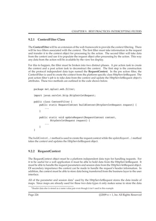 CHAPTER 9. BEST PRACTICES: INTERCEPTING FILTERS
9.2.1 ContextFilter Class
The ContextFilter will be an extension of the web framework to provide the context ﬁltering. There
will be two ﬁlters associated with the context. The ﬁrst ﬁlter must take information in the request
and transfer it to the context object for processing by the action. The second ﬁlter will take data
from the context and use it to populate the request object after processing by the action. This way
any data from the action will be available by the view for display.
For this to happen, the ﬁlter must be broken into two distinct phases. A pre action task to create
the context and a post action task to deconstruct the context. The ﬁrst step is the construction
of the protocol independent data type named the RequestContext. In the pre action ﬁlter, the
ContextFilter is used to create the context from the platform speciﬁc class HttpServletRequest. The
post action ﬁlter’s job is to take data from the context and update the HttpServletRequest object’s
attributes. These two methods are outlined in the code shown below.
package net.nplus1.web.filter;
import javax.servlet.http.HttpServletRequest;
public class ContextFilter {
public static RequestContext buildContext(HttpServletRequest request) {
...
}
public static void updateRequest(RequestContext context,
HttpServletRequest request) {
...
}
}
The buildContext(...) method is used to create the request context while the updateRequest(...) method
takes the context and updates the HttpServletRequest object.
9.2.2 RequestContext
The RequestContext object must be a platform independent data type for handling requests. For
it to be useful for a web application it must be able to hold data from the HttpServletRequest. It
must be able to handle the request parameters and session data from the HttpServletRequest object.
Of secondary importance the context can be made to handle the request’s header information. In
addition, the context must be able to store data being transferred from the business layer to the user
interface.
All of the parameter and session data1
used by the HttpServletRequest stores the data inside of
maps. Since maps are already used for these two data types it only makes sense to store the data
1Header data also is stored as a name value pair even though it isn’t used in this example
Page 226 c 2009 n + 1, Inc All Rights Reserved
 