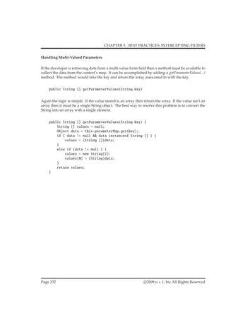 CHAPTER 9. BEST PRACTICES: INTERCEPTING FILTERS
Handling Multi-Valued Parameters
If the developer is retrieving data from a multi-value form ﬁeld then a method must be available to
collect the data from the context’s map. It can be accomplished by adding a getParameterValues(...)
method. The method would take the key and return the array associated in with the key.
public String [] getParameterValues(String key)
Again the logic is simple. If the value stored is an array then return the array. If the value isn’t an
array then it must be a single String object. The best way to resolve this problem is to convert the
String into an array with a single element.
public String [] getParameterValues(String key) {
String [] values = null;
Object data = this.parameterMap.get(key);
if ( data != null && data instanceof String [] ) {
values = (String [])data;
}
else if (data != null ) {
values = new String[1];
values[0] = (String)data;
}
return values;
}
Page 232 c 2009 n + 1, Inc All Rights Reserved
 