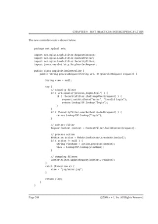 CHAPTER 9. BEST PRACTICES: INTERCEPTING FILTERS
The new controller code is shown below.
package net.nplus1.web;
import net.nplus1.web.filter.RequestContext;
import net.nplus1.web.filter.ContextFilter;
import net.nplus1.web.filter.SecurityFilter;
import javax.servlet.http.HttpServletRequest;
public class ApplicationController {
public String processRequest(String url, HttpServletRequest request) {
String view = null;
try {
// security filter
if ( url.equals("process_login.html") ) {
if ( !SecurityFilter.challengeUser(request) ) {
request.setAttribute("error", "Invalid Login");
return LookupJSP.lookup("login");
}
}
if ( !SecurityFilter.userAuthenticated(request) ) {
return LookupJSP.lookup("login");
}
// context filter
RequestContext context = ContextFilter.buildContext(request);
// process action
WebAction action = WebActionFactory.createAction(url);
if ( action != null ) {
String viewName = action.process(context);
view = LookupJSP.lookup(viewName);
}
// outgoing filters
ContextFilter.updateRequest(context, request);
}
catch (Exception e) {
view = "jsp/error.jsp";
}
return view;
}
}
Page 248 c 2009 n + 1, Inc All Rights Reserved
 